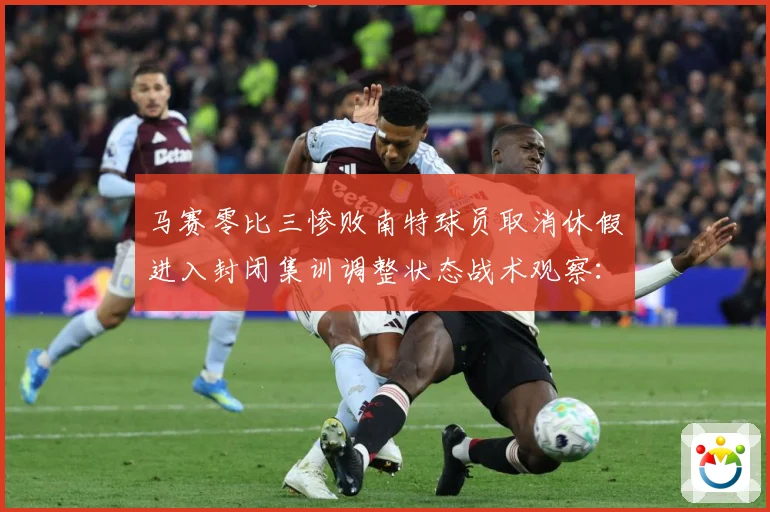 马赛零比三惨败南特球员取消休假进入封闭集训调整状态战术观察：最新赛事动态与深度分析