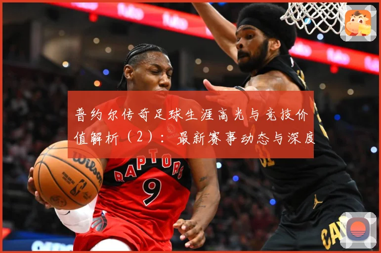 普约尔传奇足球生涯高光与竞技价值解析（2）：最新赛事动态与深度分析